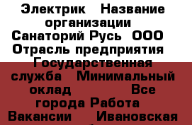 Электрик › Название организации ­ Санаторий Русь, ООО › Отрасль предприятия ­ Государственная служба › Минимальный оклад ­ 12 000 - Все города Работа » Вакансии   . Ивановская обл.